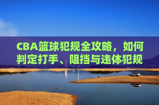 CBA篮球犯规全攻略,如何判定打手、阻挡与违体犯规?