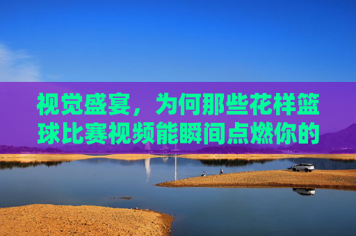视觉盛宴,为何那些花样篮球比赛视频能瞬间点燃你的热血?