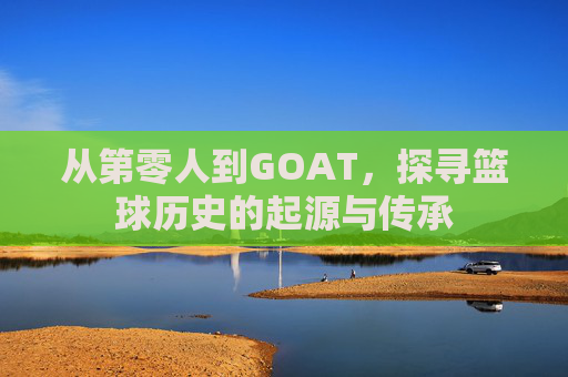 从第零人到GOAT，探寻篮球历史的起源与传承