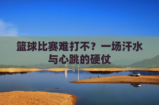 篮球比赛难打不?一场汗水与心跳的硬仗