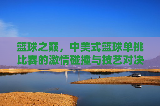 篮球之巅,中美式篮球单挑比赛的激情碰撞与技艺对决