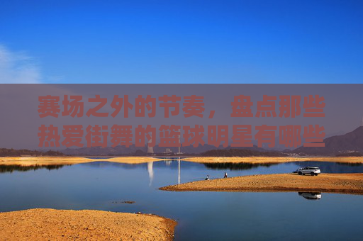 赛场之外的节奏,盘点那些热爱街舞的篮球明星有哪些