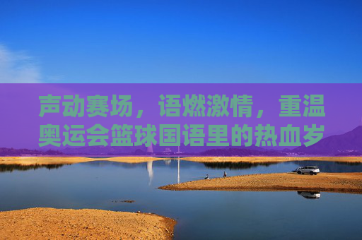 声动赛场,语燃激情,重温奥运会篮球国语里的热血岁月