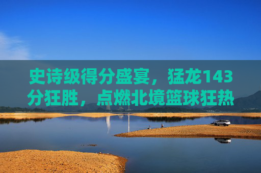 史诗级得分盛宴,猛龙143分狂胜,点燃北境篮球狂热