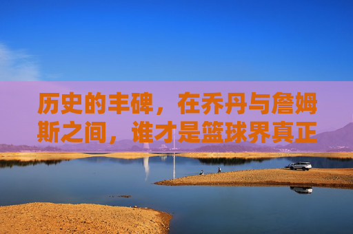 历史的丰碑,在乔丹与詹姆斯之间,谁才是篮球界真正的最强?