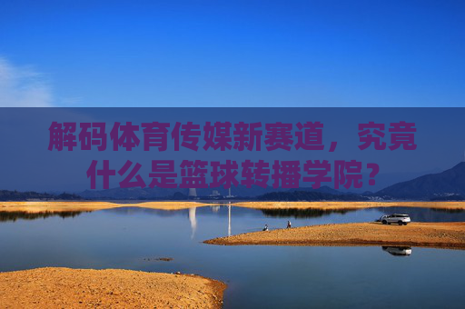 解码体育传媒新赛道，究竟什么是篮球转播学院？