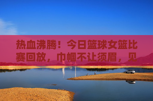 热血沸腾!今日篮球女篮比赛回放,巾帼不让须眉,见证荣耀时刻