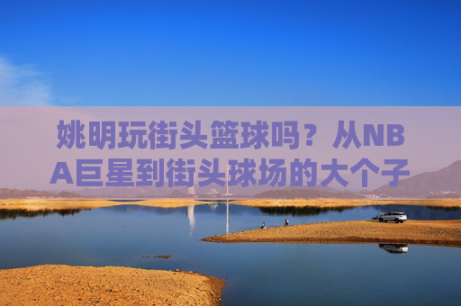 姚明玩街头篮球吗?从NBA巨星到街头球场的大个子传说