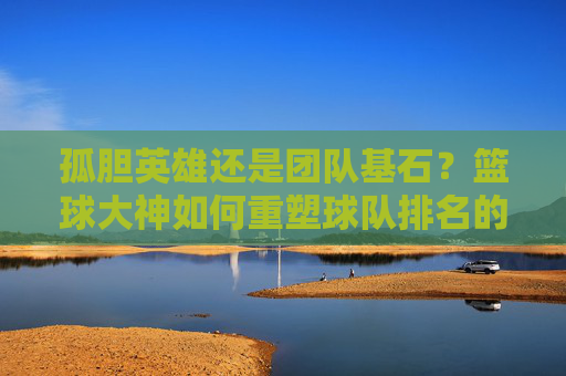孤胆英雄还是团队基石？篮球大神如何重塑球队排名的乾坤