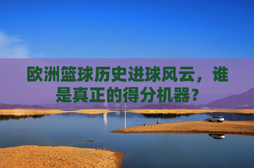 欧洲篮球历史进球风云,谁是真正的得分机器?