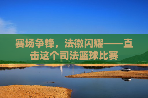 赛场争锋,法徽闪耀——直击这个司法篮球比赛