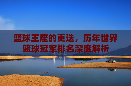 篮球王座的更迭，历年世界篮球冠军排名深度解析