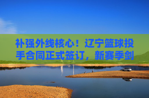 补强外线核心!辽宁篮球投手合同正式签订,新赛季剑指三连冠