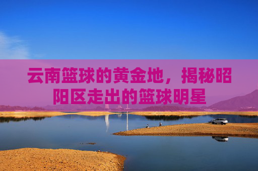 云南篮球的黄金地，揭秘昭阳区走出的篮球明星