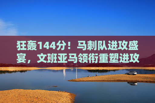 狂轰144分!马刺队进攻盛宴,文班亚马领衔重塑进攻强队形象