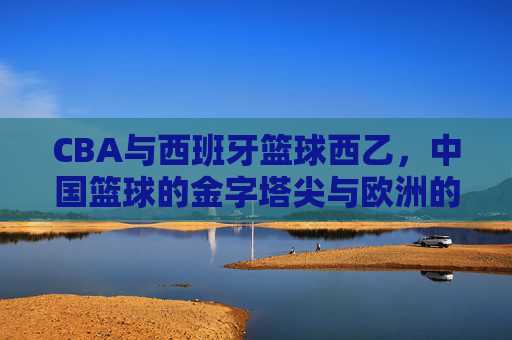 CBA与西班牙篮球西乙，中国篮球的金字塔尖与欧洲的第二战场