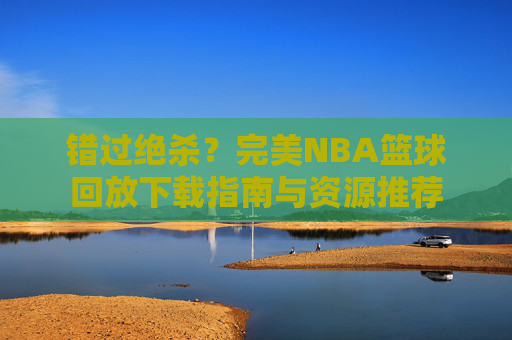 错过绝杀?完美NBA篮球回放下载指南与资源推荐