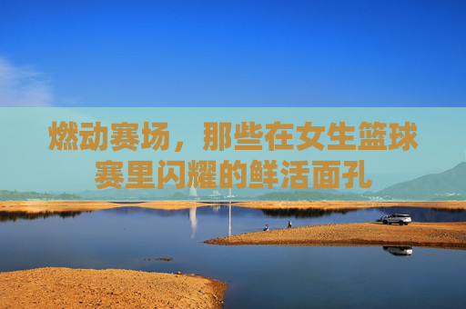燃动赛场，那些在女生篮球赛里闪耀的鲜活面孔