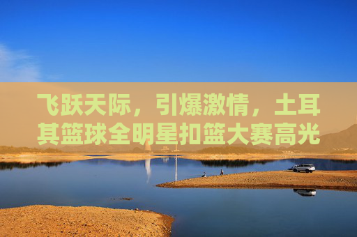 飞跃天际,引爆激情,土耳其篮球全明星扣篮大赛高光时刻