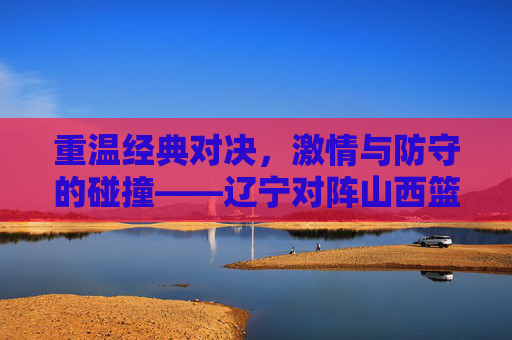 重温经典对决,激情与防守的碰撞——辽宁对阵山西篮球回放全解析