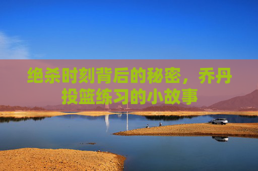 绝杀时刻背后的秘密，乔丹投篮练习的小故事