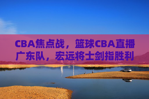 CBA焦点战,篮球CBA直播广东队,宏远将士剑指胜利,锁定今晚赛事!