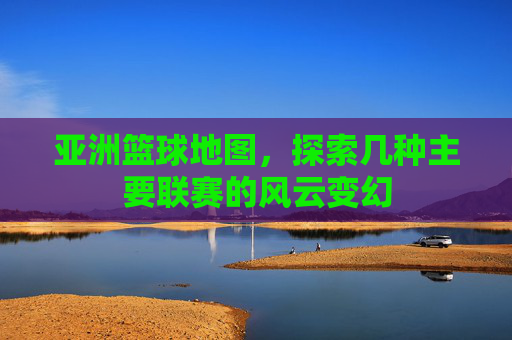 亚洲篮球地图，探索几种主要联赛的风云变幻