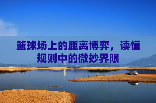 篮球场上的距离博弈，读懂规则中的微妙界限