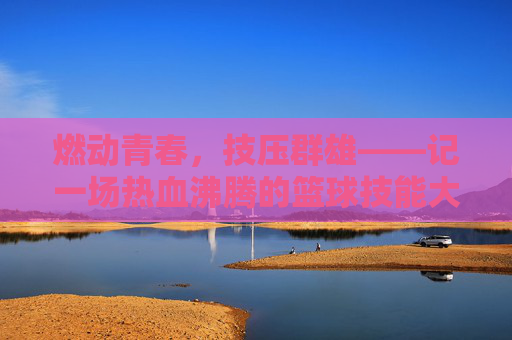 燃动青春，技压群雄——记一场热血沸腾的篮球技能大赛
