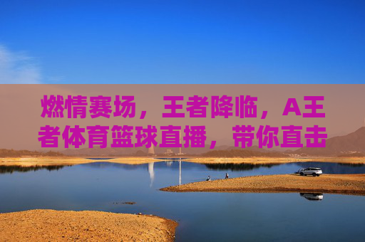 燃情赛场,王者降临,A王者体育篮球直播,带你直击每一个热血瞬间!