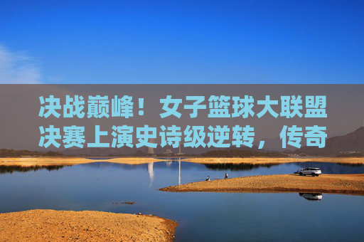 决战巅峰！女子篮球大联盟决赛上演史诗级逆转，传奇由此诞生