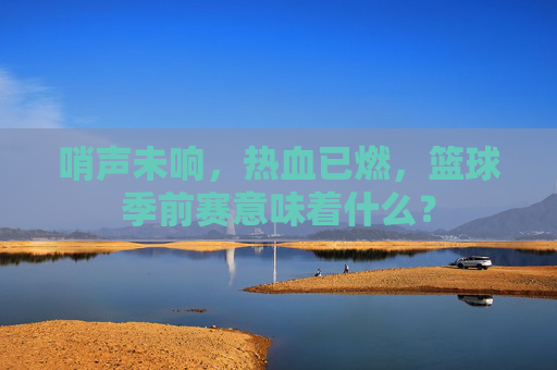 哨声未响,热血已燃,篮球季前赛意味着什么?