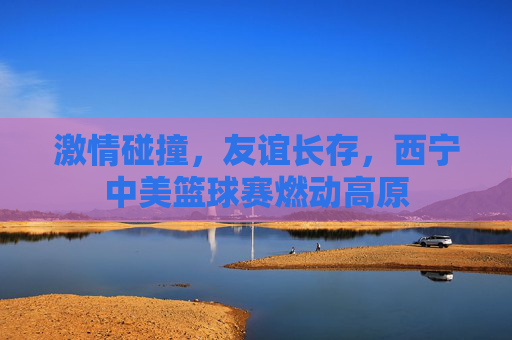 激情碰撞,友谊长存,西宁中美篮球赛燃动高原