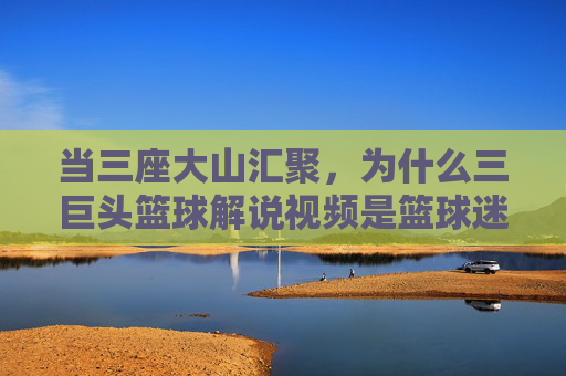 当三座大山汇聚,为什么三巨头篮球解说视频是篮球迷的顶级精神食粮