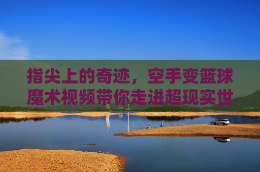 指尖上的奇迹，空手变篮球魔术视频带你走进超现实世界