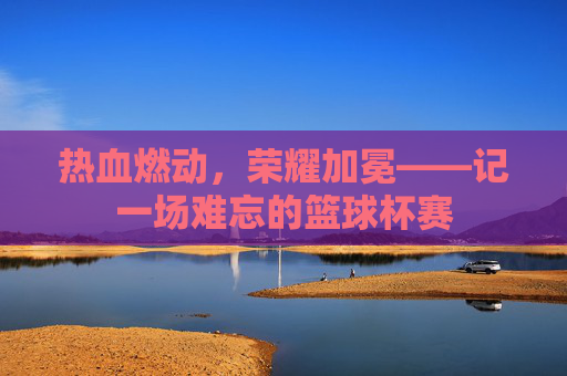 热血燃动,荣耀加冕——记一场难忘的篮球杯赛