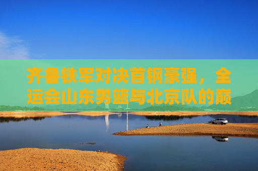 齐鲁铁军对决首钢豪强，全运会山东男篮与北京队的巅峰之战