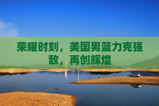 荣耀时刻,美国男篮力克强敌,再创辉煌