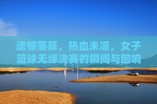 遗憾落幕,热血未凉,女子篮球无缘决赛的瞬间与回响