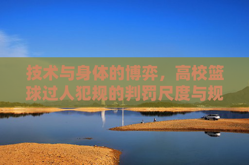 技术与身体的博弈,高校篮球过人犯规的判罚尺度与规避指南