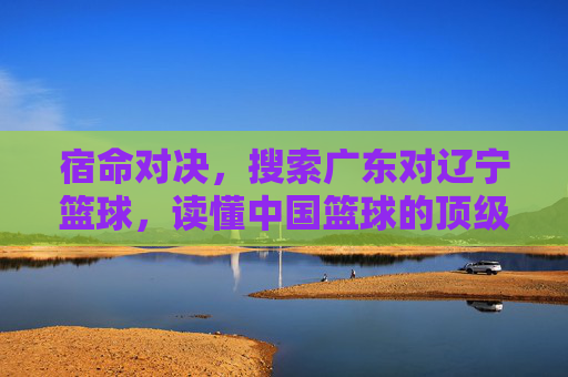 宿命对决,搜索广东对辽宁篮球,读懂中国篮球的顶级较量