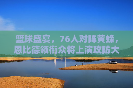 篮球盛宴,76人对阵黄蜂,恩比德领衔众将上演攻防大战