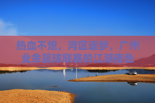 热血不熄,湾区逐梦,广州业余篮球联赛的江湖夜色