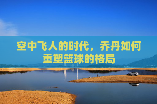空中飞人的时代,乔丹如何重塑篮球的格局