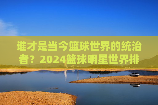 谁才是当今篮球世界的统治者？2024篮球明星世界排名深度解析