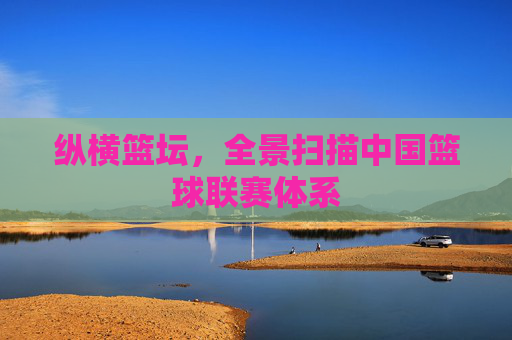 纵横篮坛,全景扫描中国篮球联赛体系