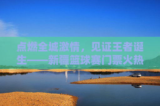 点燃全城激情,见证王者诞生——新疆篮球赛门票火热开售中!
