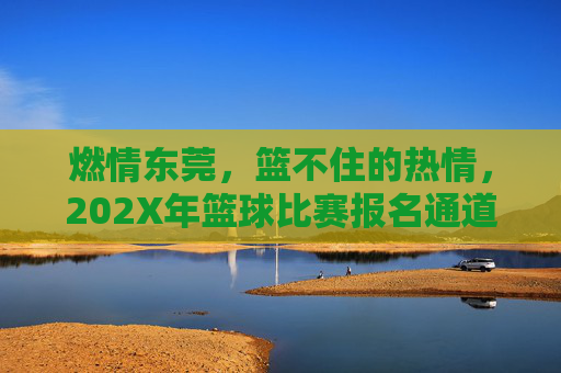 燃情东莞,篮不住的热情,202X年篮球比赛报名通道火热开启