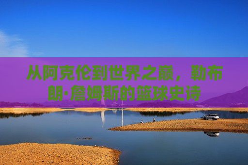 从阿克伦到世界之巅,勒布朗·詹姆斯的篮球史诗