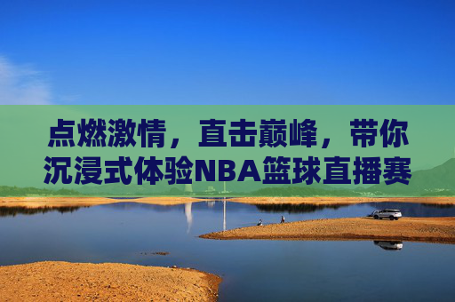 点燃激情,直击巅峰,带你沉浸式体验NBA篮球直播赛的每一个精彩瞬间
